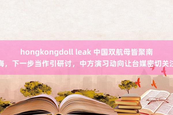 hongkongdoll leak 中国双航母皆聚南海，下一步当作引研讨，中方演习动向让台媒密切关注