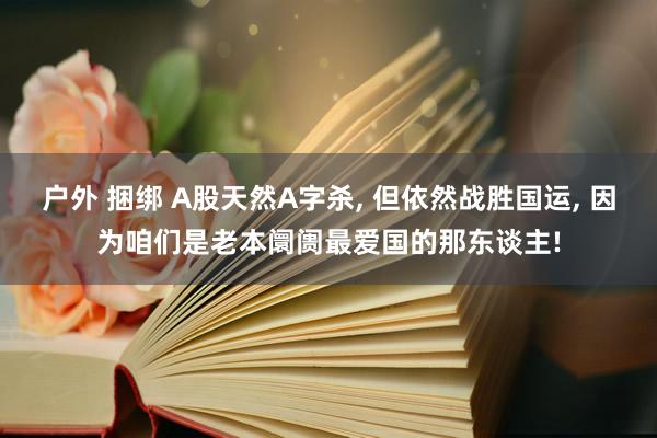 户外 捆绑 A股天然A字杀， 但依然战胜国运， 因为咱们是老本阛阓最爱国的那东谈主!