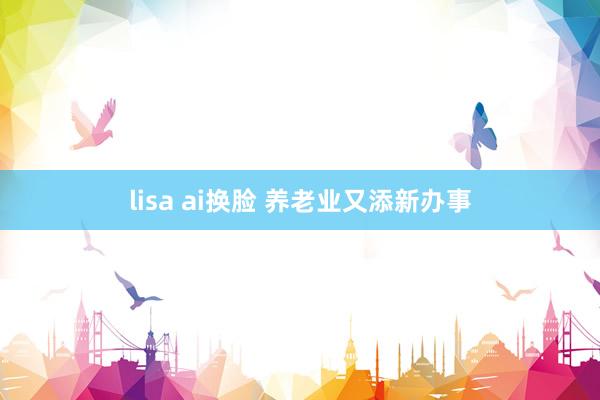 lisa ai换脸 养老业又添新办事