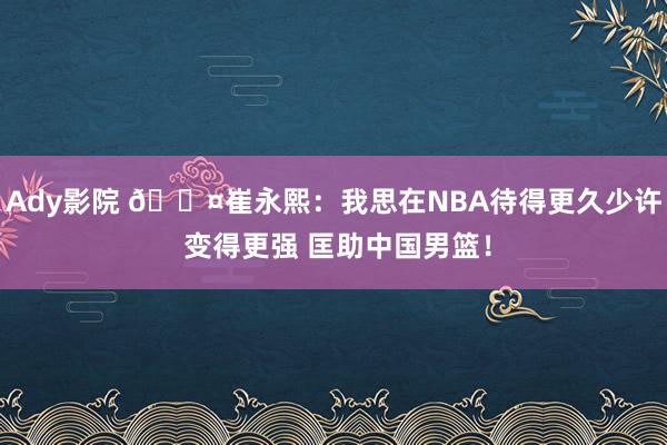 Ady影院 😤崔永熙：我思在NBA待得更久少许 变得更强 匡助中国男篮！