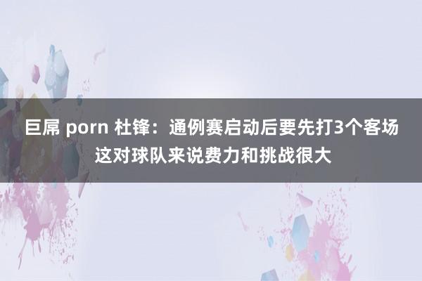 巨屌 porn 杜锋：通例赛启动后要先打3个客场 这对球队来说费力和挑战很大