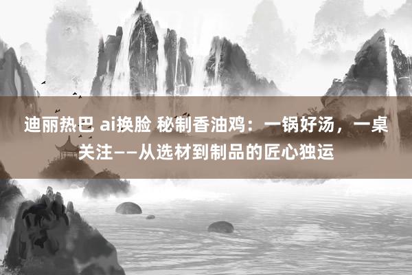 迪丽热巴 ai换脸 秘制香油鸡：一锅好汤，一桌关注——从选材到制品的匠心独运