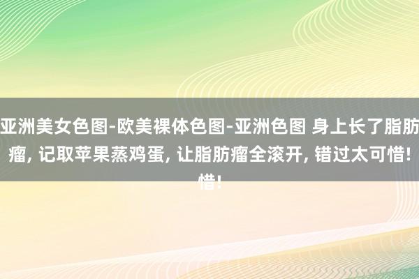 亚洲美女色图-欧美裸体色图-亚洲色图 身上长了脂肪瘤， 记取苹果蒸鸡蛋， 让脂肪瘤全滚开， 错过太可惜!