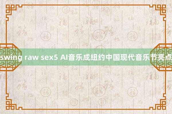 swing raw sex5 AI音乐成纽约中国现代音乐节亮点