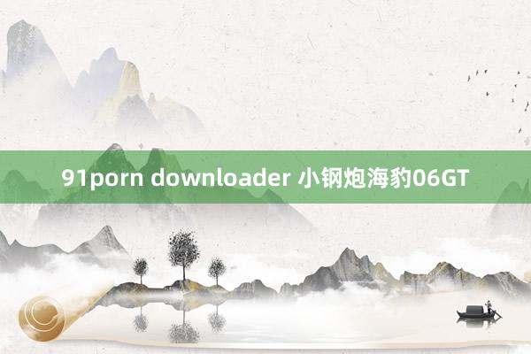 91porn downloader 小钢炮海豹06GT