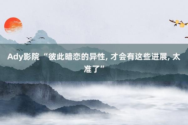 Ady影院 “彼此暗恋的异性， 才会有这些进展， 太准了”