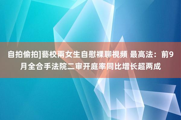 自拍偷拍]藝校兩女生自慰裸聊視頻 最高法：前9月全合手法院二审开庭率同比增长超两成