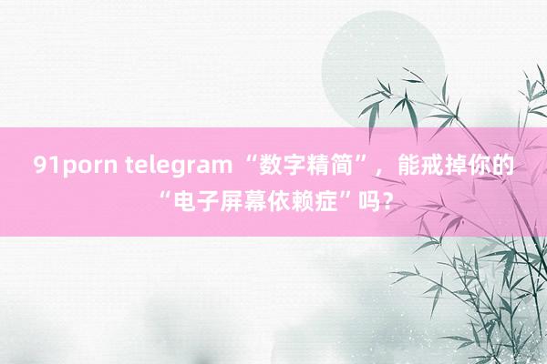 91porn telegram “数字精简”，能戒掉你的“电子屏幕依赖症”吗？