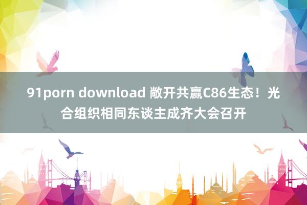 91porn download 敞开共赢C86生态！光合组织相同东谈主成齐大会召开