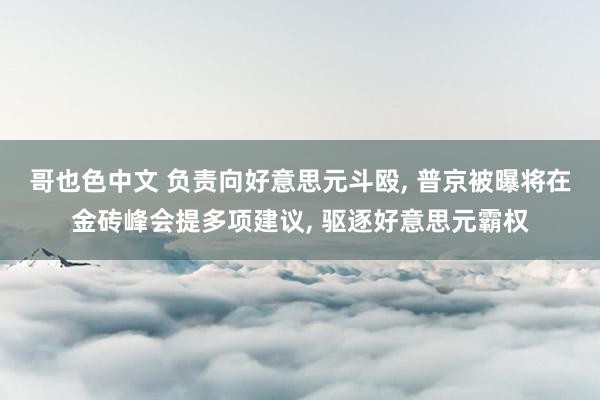 哥也色中文 负责向好意思元斗殴， 普京被曝将在金砖峰会提多项建议， 驱逐好意思元霸权