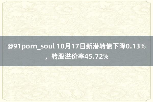 @91porn_soul 10月17日新港转债下降0.13%，转股溢价率45.72%