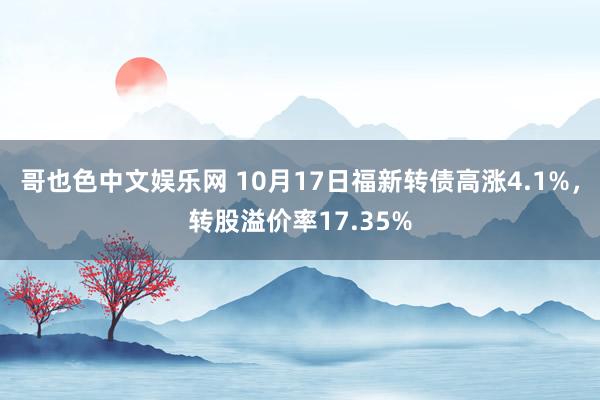 哥也色中文娱乐网 10月17日福新转债高涨4.1%，转股溢价率17.35%