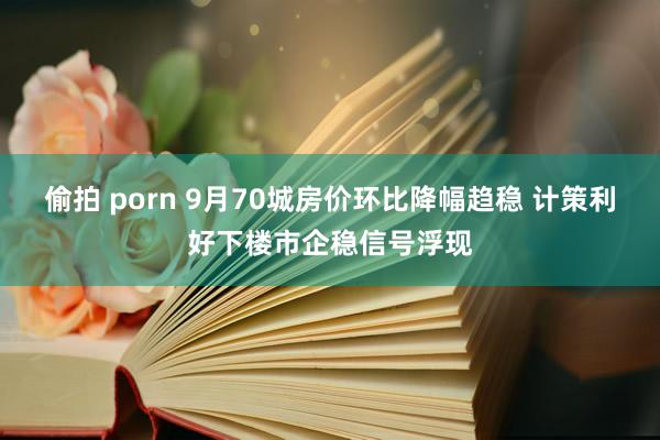 偷拍 porn 9月70城房价环比降幅趋稳 计策利好下楼市企稳信号浮现