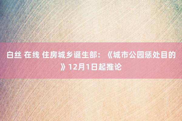 白丝 在线 住房城乡诞生部：《城市公园惩处目的》12月1日起推论