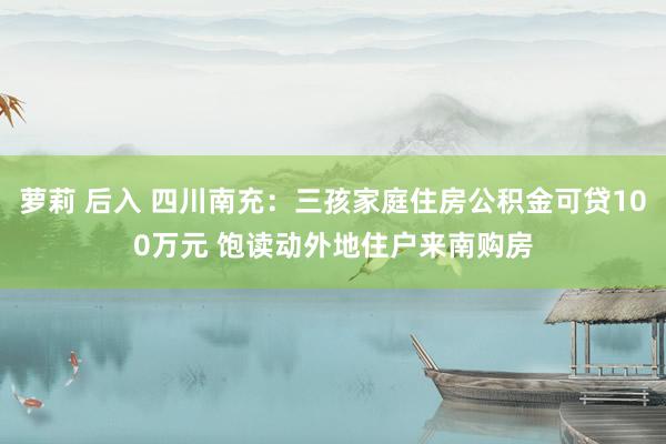 萝莉 后入 四川南充：三孩家庭住房公积金可贷100万元 饱读动外地住户来南购房