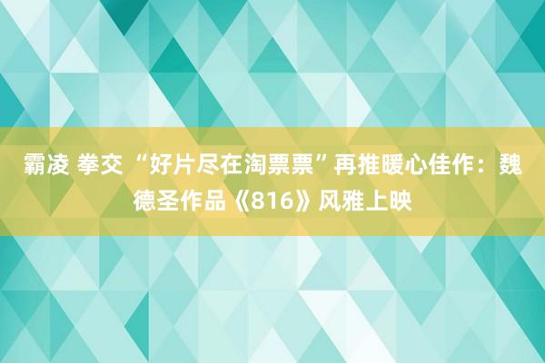 霸凌 拳交 “好片尽在淘票票”再推暖心佳作：魏德圣作品《816》风雅上映