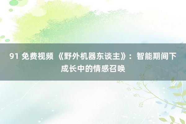 91 免费视频 《野外机器东谈主》：智能期间下成长中的情感召唤