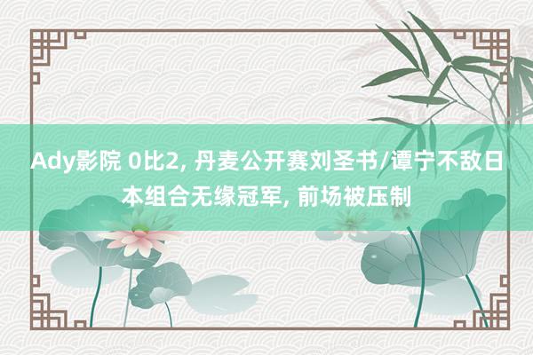 Ady影院 0比2， 丹麦公开赛刘圣书/谭宁不敌日本组合无缘冠军， 前场被压制