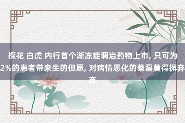 探花 白虎 内行首个渐冻症调治药物上市， 只可为2%的患者带来生的但愿， 对病情恶化的蔡磊莫得摒弃