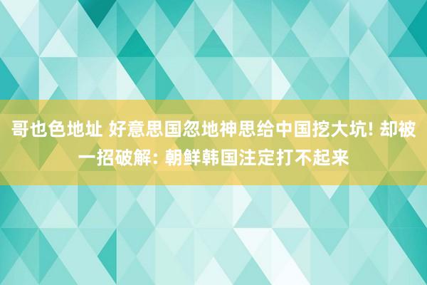 哥也色地址 好意思国忽地神思给中国挖大坑! 却被一招破解: 朝鲜韩国注定打不起来