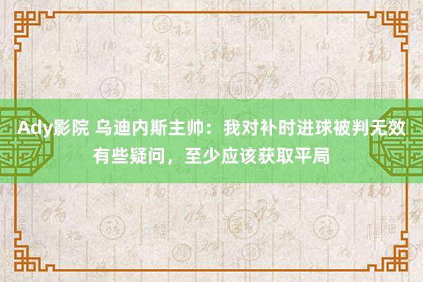 Ady影院 乌迪内斯主帅：我对补时进球被判无效有些疑问，至少应该获取平局