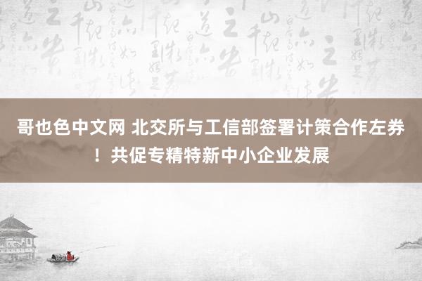 哥也色中文网 北交所与工信部签署计策合作左券！共促专精特新中小企业发展