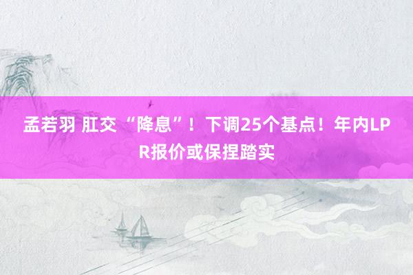 孟若羽 肛交 “降息”！下调25个基点！年内LPR报价或保捏踏实