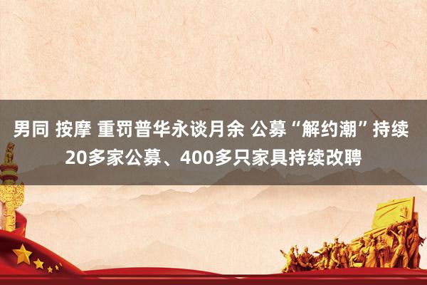 男同 按摩 重罚普华永谈月余 公募“解约潮”持续 20多家公募、400多只家具持续改聘