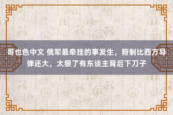 哥也色中文 俄军最牵挂的事发生，箝制比西方导弹还大，太狠了有东谈主背后下刀子