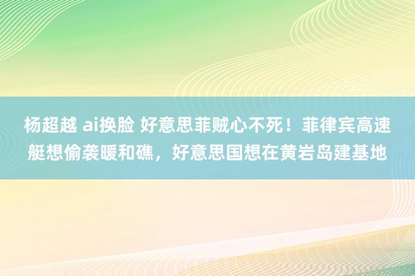 杨超越 ai换脸 好意思菲贼心不死！菲律宾高速艇想偷袭暖和礁，好意思国想在黄岩岛建基地