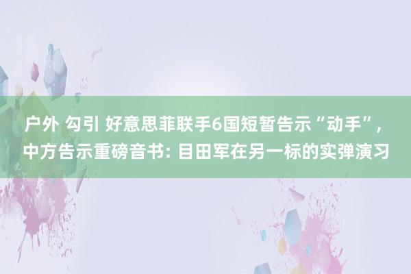 户外 勾引 好意思菲联手6国短暂告示“动手”， 中方告示重磅音书: 目田军在另一标的实弹演习