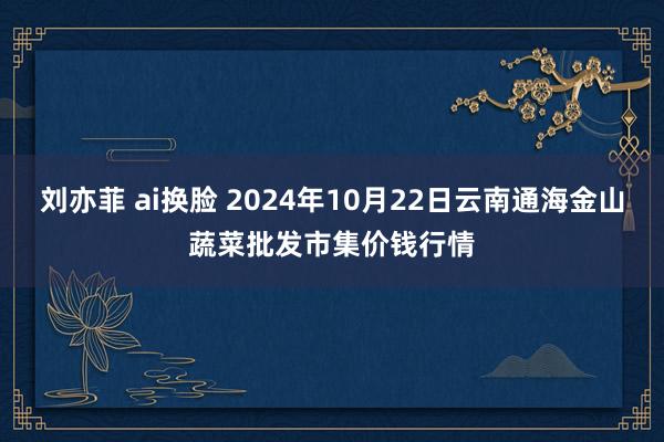 刘亦菲 ai换脸 2024年10月22日云南通海金山蔬菜批发市集价钱行情