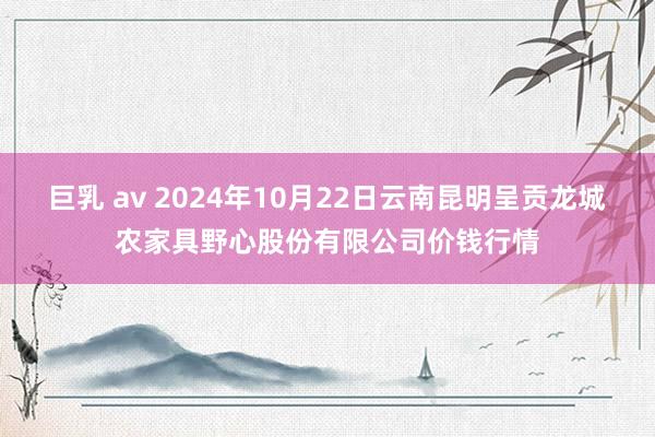 巨乳 av 2024年10月22日云南昆明呈贡龙城农家具野心股份有限公司价钱行情