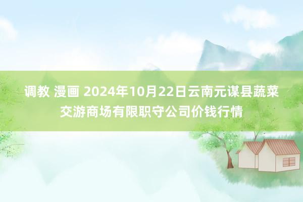 调教 漫画 2024年10月22日云南元谋县蔬菜交游商场有限职守公司价钱行情