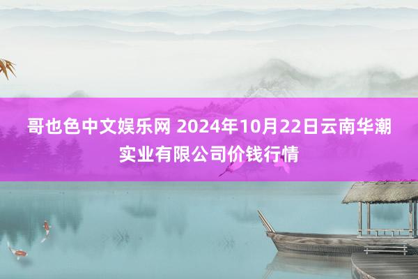 哥也色中文娱乐网 2024年10月22日云南华潮实业有限公司价钱行情