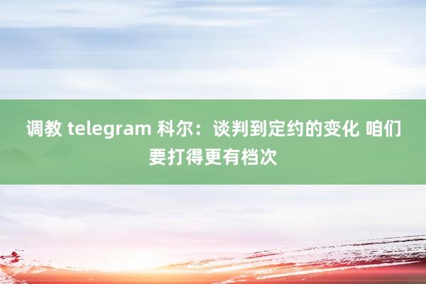 调教 telegram 科尔：谈判到定约的变化 咱们要打得更有档次