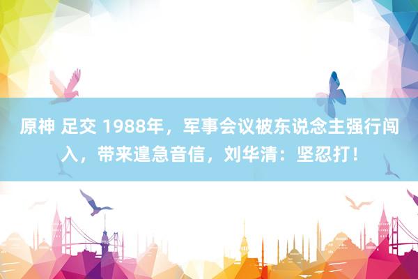 原神 足交 1988年，军事会议被东说念主强行闯入，带来遑急音信，刘华清：坚忍打！