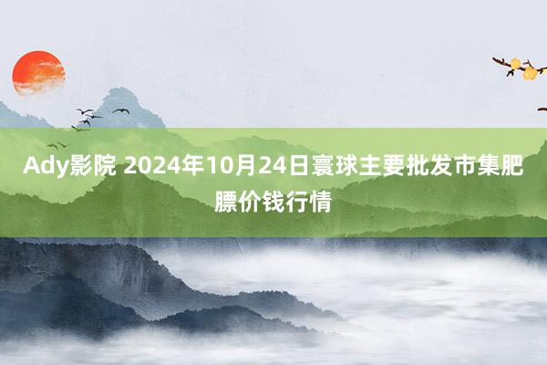 Ady影院 2024年10月24日寰球主要批发市集肥膘价钱行情