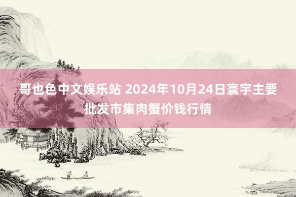 哥也色中文娱乐站 2024年10月24日寰宇主要批发市集肉蟹价钱行情