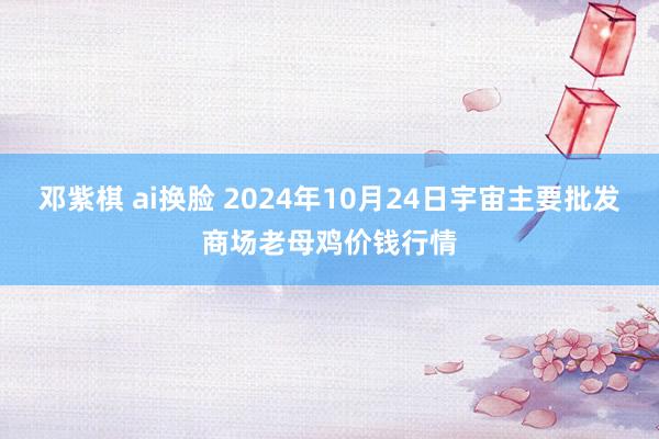 邓紫棋 ai换脸 2024年10月24日宇宙主要批发商场老母鸡价钱行情