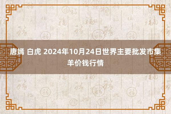 唐嫣 白虎 2024年10月24日世界主要批发市集羊价钱行情