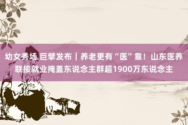 幼女秀场 巨擘发布｜养老更有“医”靠！山东医养联接就业掩盖东说念主群超1900万东说念主