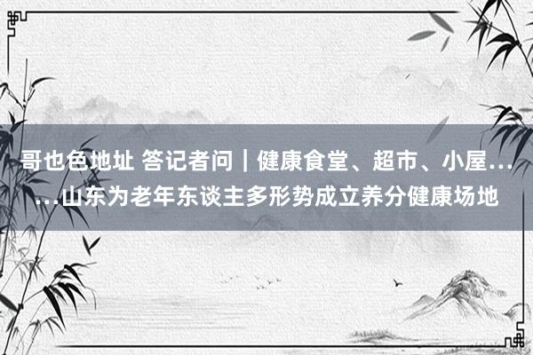 哥也色地址 答记者问｜健康食堂、超市、小屋……山东为老年东谈主多形势成立养分健康场地