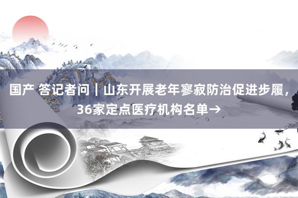 国产 答记者问｜山东开展老年寥寂防治促进步履，36家定点医疗机构名单→