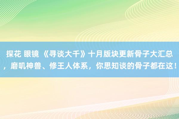 探花 眼镜 《寻谈大千》十月版块更新骨子大汇总，磨叽神兽、修王人体系，你思知谈的骨子都在这！