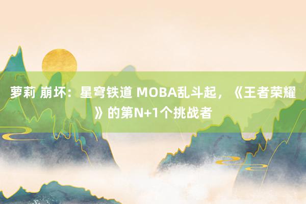 萝莉 崩坏：星穹铁道 MOBA乱斗起，《王者荣耀》的第N+1个挑战者