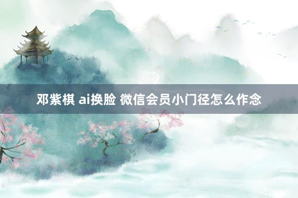 邓紫棋 ai换脸 微信会员小门径怎么作念