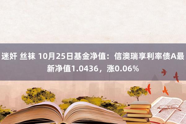 迷奸 丝袜 10月25日基金净值：信澳瑞享利率债A最新净值1.0436，涨0.06%