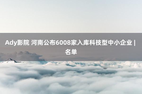 Ady影院 河南公布6008家入库科技型中小企业 | 名单