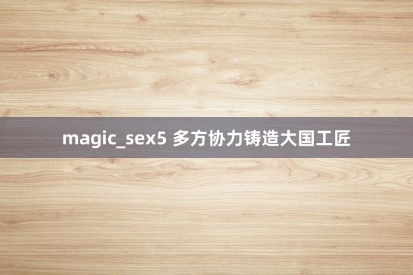 magic_sex5 多方协力铸造大国工匠